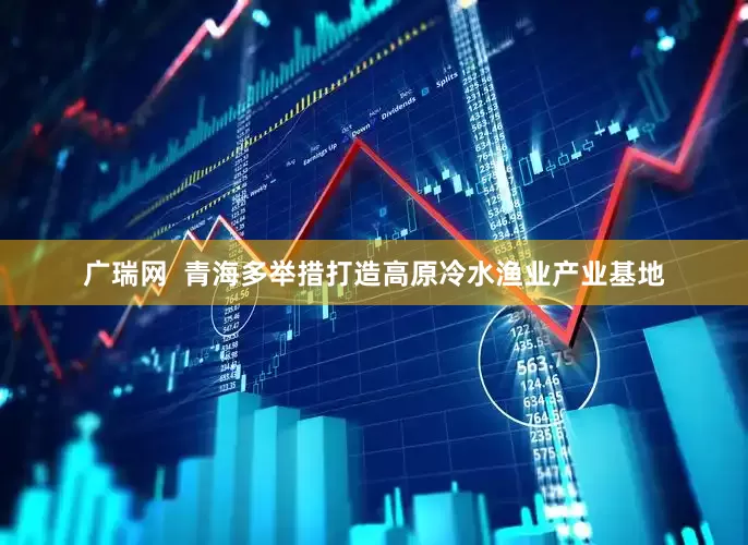 广瑞网  青海多举措打造高原冷水渔业产业基地