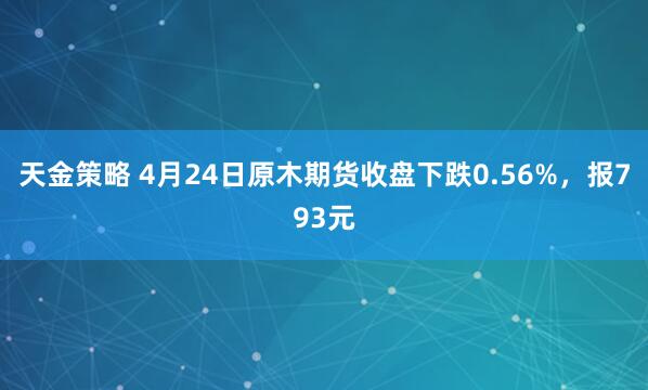 天金策略 4月24日原木期货收盘下跌0.56%，报793元