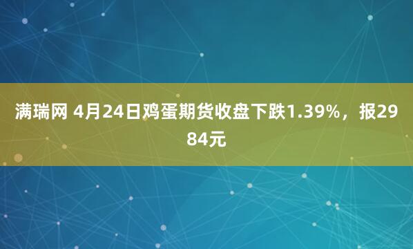 满瑞网 4月24日鸡蛋期货收盘下跌1.39%，报2984元
