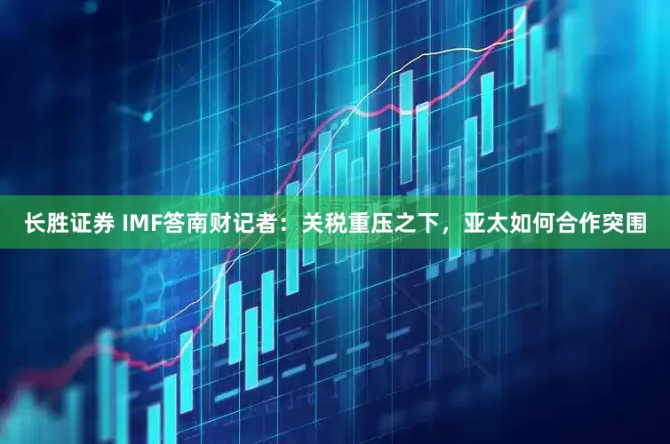 长胜证券 IMF答南财记者：关税重压之下，亚太如何合作突围