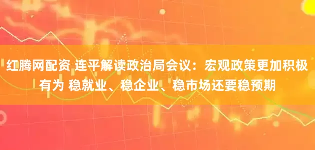 红腾网配资 连平解读政治局会议：宏观政策更加积极有为 稳就业、稳企业、稳市场还要稳预期