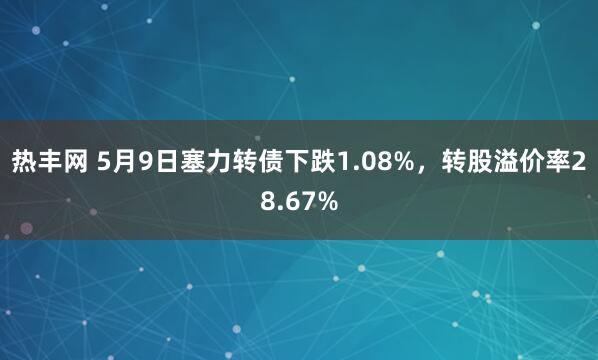 热丰网 5月9日塞力转债下跌1.08%，转股溢价率28.67%