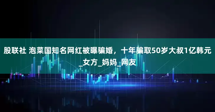 股联社 泡菜国知名网红被曝骗婚，十年骗取50岁大叔1亿韩元_女方_妈妈_网友