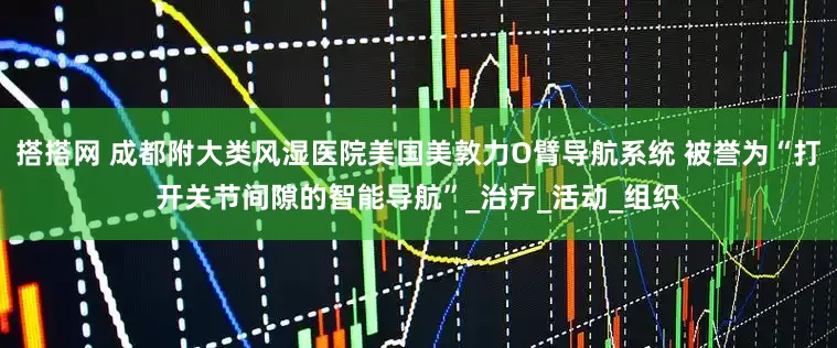 搭搭网 成都附大类风湿医院美国美敦力O臂导航系统 被誉为“打开关节间隙的智能导航”_治疗_活动_组织