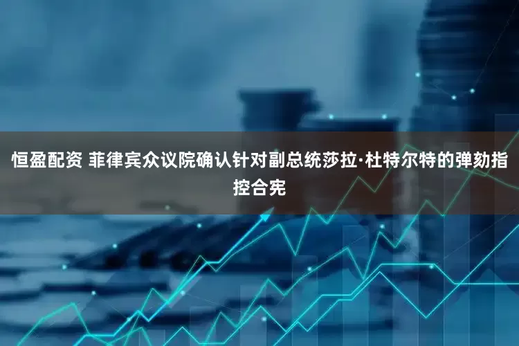 恒盈配资 菲律宾众议院确认针对副总统莎拉·杜特尔特的弹劾指控合宪