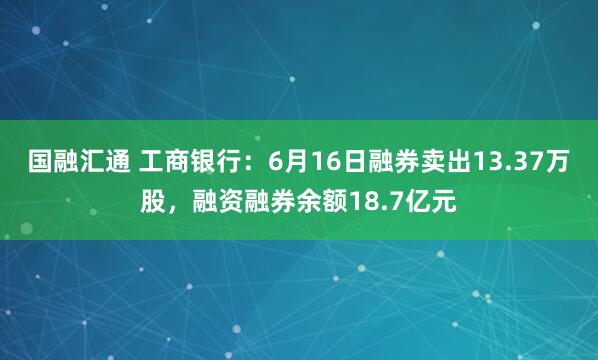 国融汇通 工商银行：6月16日融券卖出13.37万股，融资融券余额18.7亿元