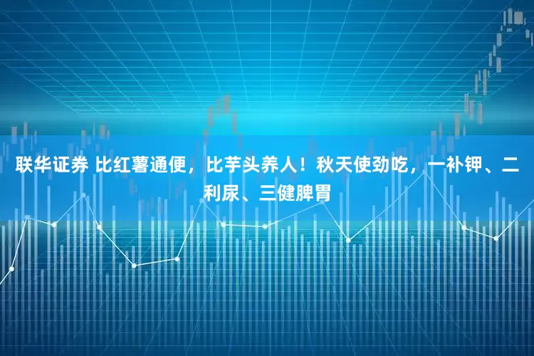 联华证券 比红薯通便，比芋头养人！秋天使劲吃，一补钾、二利尿、三健脾胃