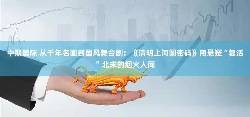 中期国际 从千年名画到国风舞台剧：《清明上河图密码》用悬疑“复活”北宋的烟火人间